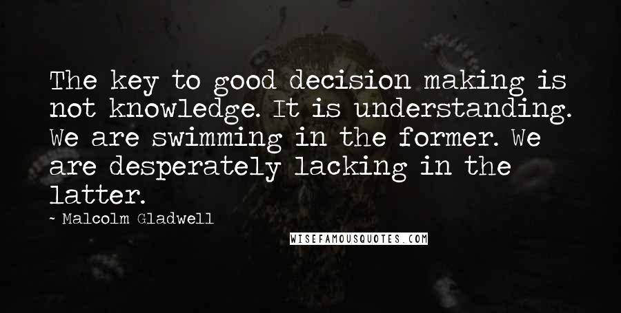 Malcolm Gladwell Quotes: The key to good decision making is not knowledge. It is understanding. We are swimming in the former. We are desperately lacking in the latter.