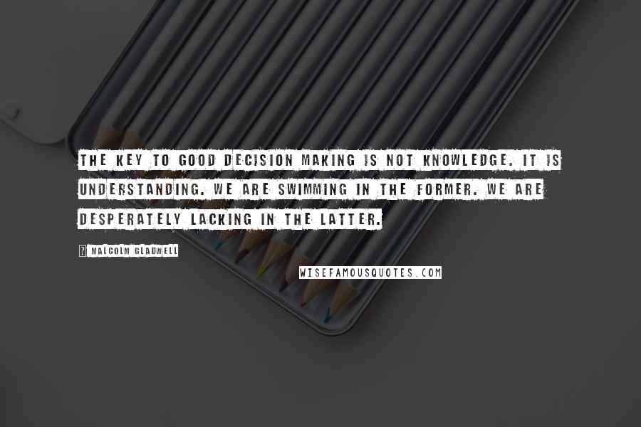 Malcolm Gladwell Quotes: The key to good decision making is not knowledge. It is understanding. We are swimming in the former. We are desperately lacking in the latter.