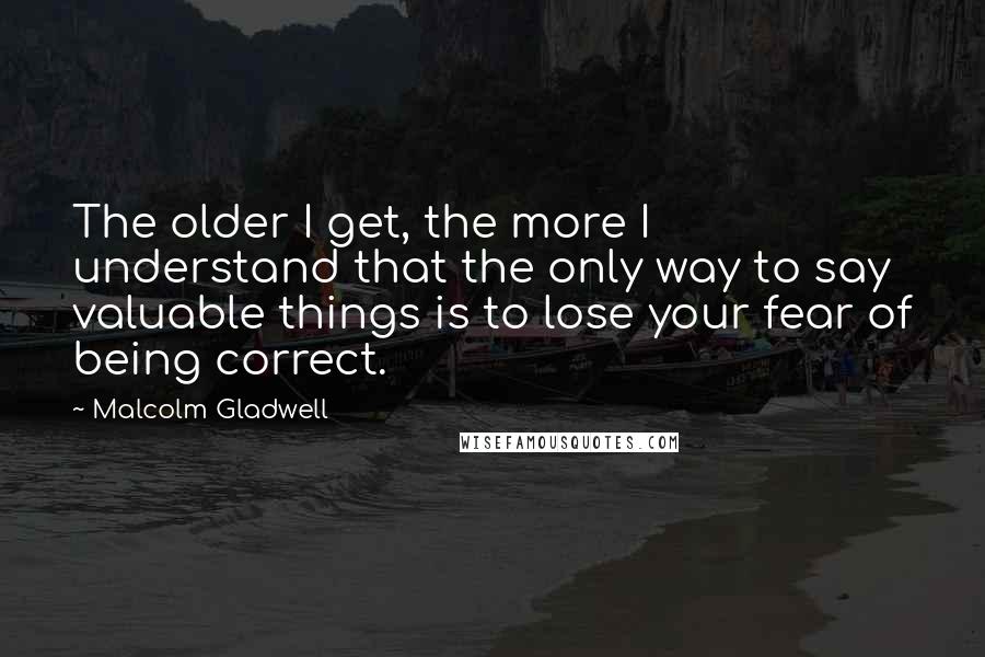 Malcolm Gladwell Quotes: The older I get, the more I understand that the only way to say valuable things is to lose your fear of being correct.