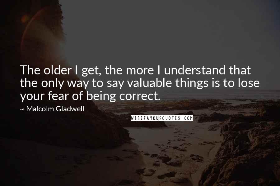Malcolm Gladwell Quotes: The older I get, the more I understand that the only way to say valuable things is to lose your fear of being correct.