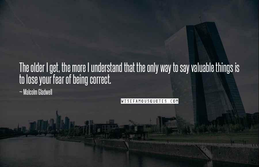 Malcolm Gladwell Quotes: The older I get, the more I understand that the only way to say valuable things is to lose your fear of being correct.