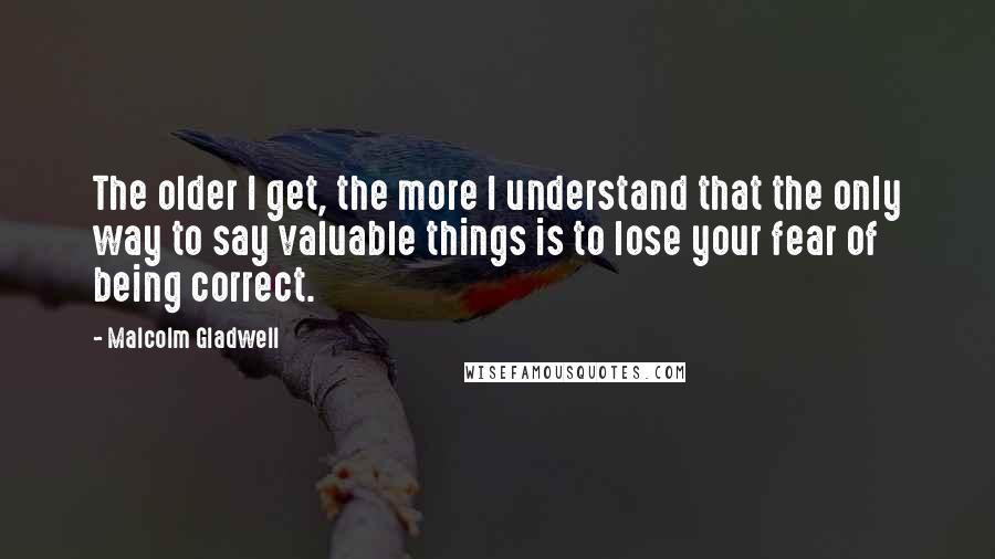 Malcolm Gladwell Quotes: The older I get, the more I understand that the only way to say valuable things is to lose your fear of being correct.