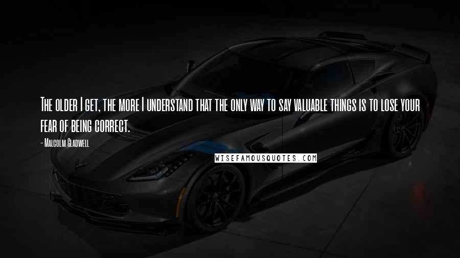 Malcolm Gladwell Quotes: The older I get, the more I understand that the only way to say valuable things is to lose your fear of being correct.