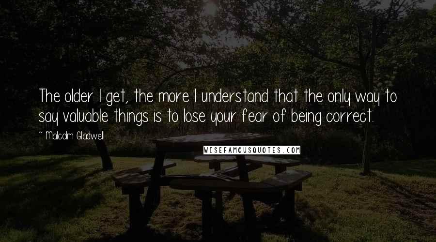 Malcolm Gladwell Quotes: The older I get, the more I understand that the only way to say valuable things is to lose your fear of being correct.