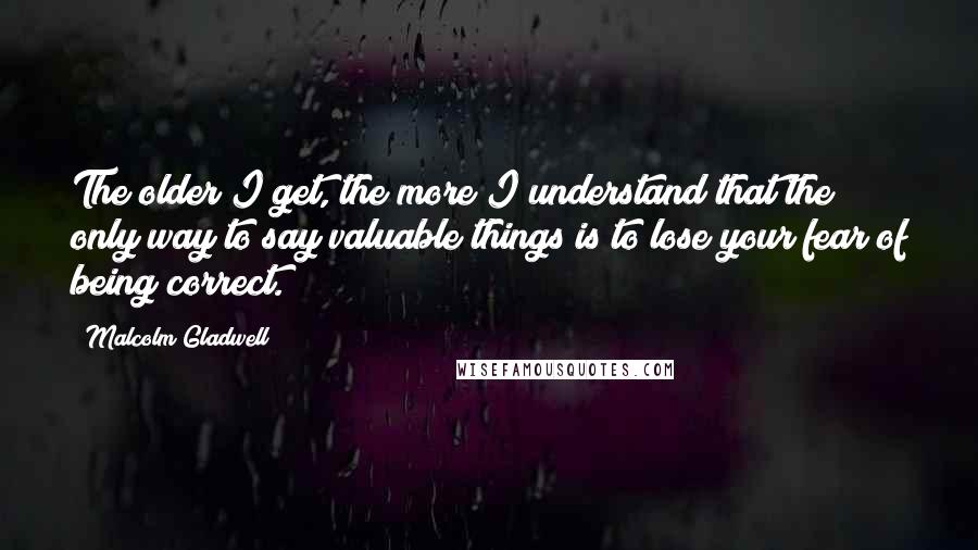 Malcolm Gladwell Quotes: The older I get, the more I understand that the only way to say valuable things is to lose your fear of being correct.