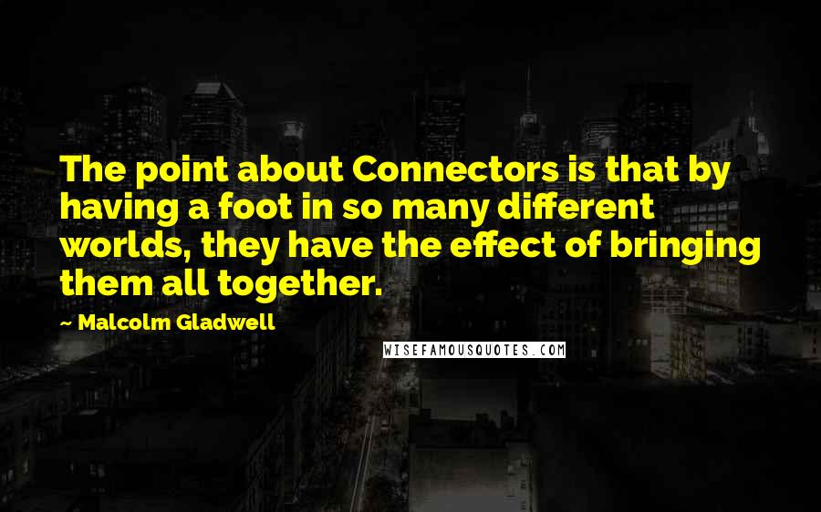 Malcolm Gladwell Quotes: The point about Connectors is that by having a foot in so many different worlds, they have the effect of bringing them all together.