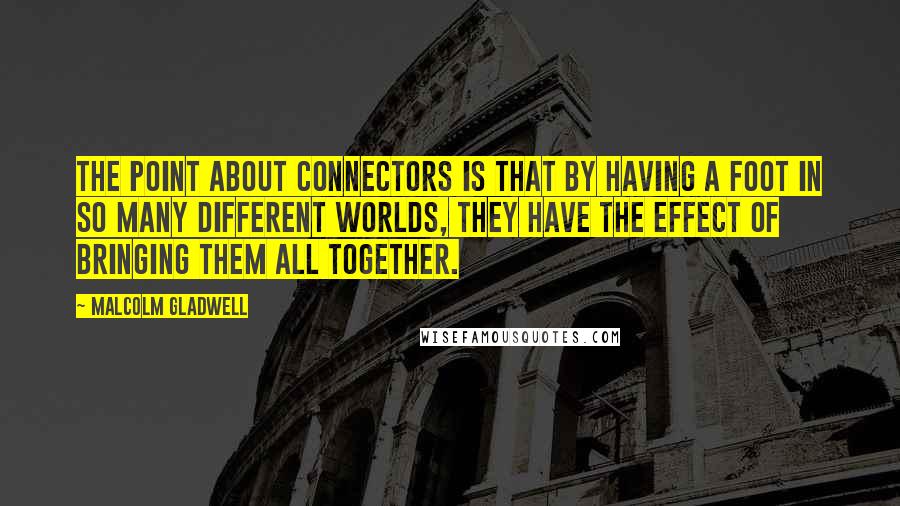 Malcolm Gladwell Quotes: The point about Connectors is that by having a foot in so many different worlds, they have the effect of bringing them all together.