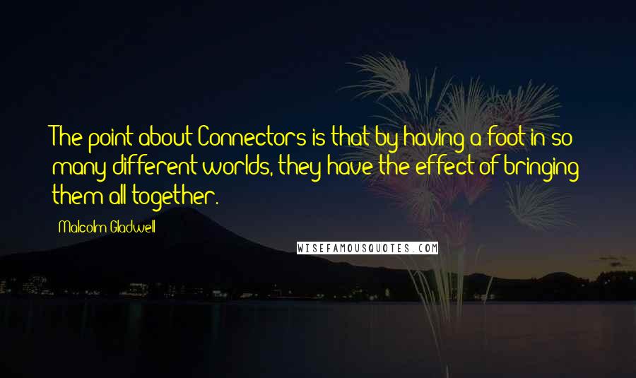 Malcolm Gladwell Quotes: The point about Connectors is that by having a foot in so many different worlds, they have the effect of bringing them all together.