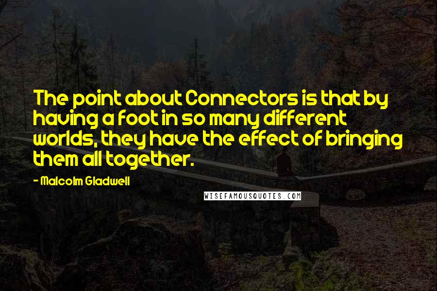 Malcolm Gladwell Quotes: The point about Connectors is that by having a foot in so many different worlds, they have the effect of bringing them all together.