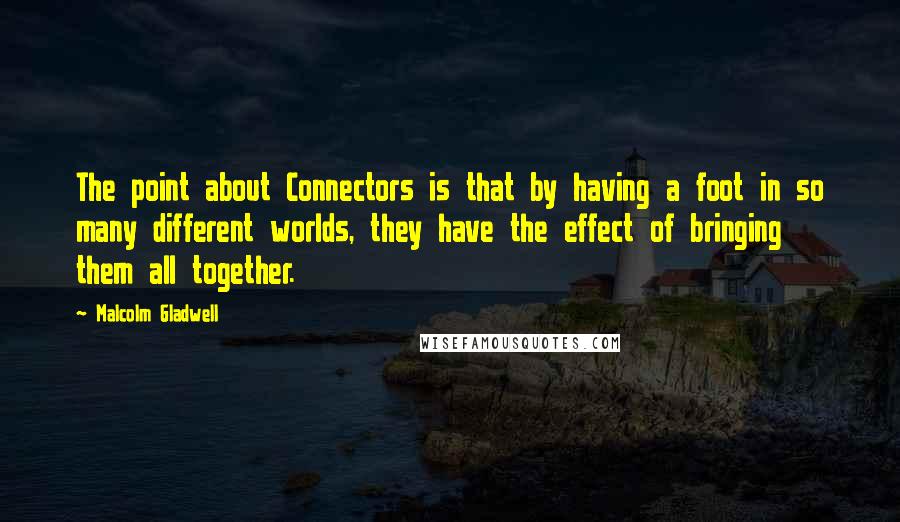 Malcolm Gladwell Quotes: The point about Connectors is that by having a foot in so many different worlds, they have the effect of bringing them all together.