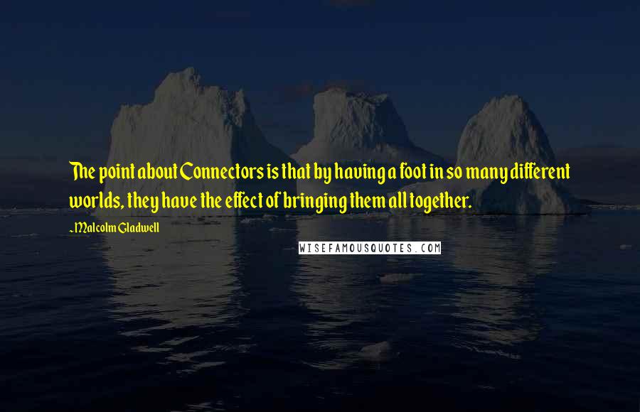 Malcolm Gladwell Quotes: The point about Connectors is that by having a foot in so many different worlds, they have the effect of bringing them all together.