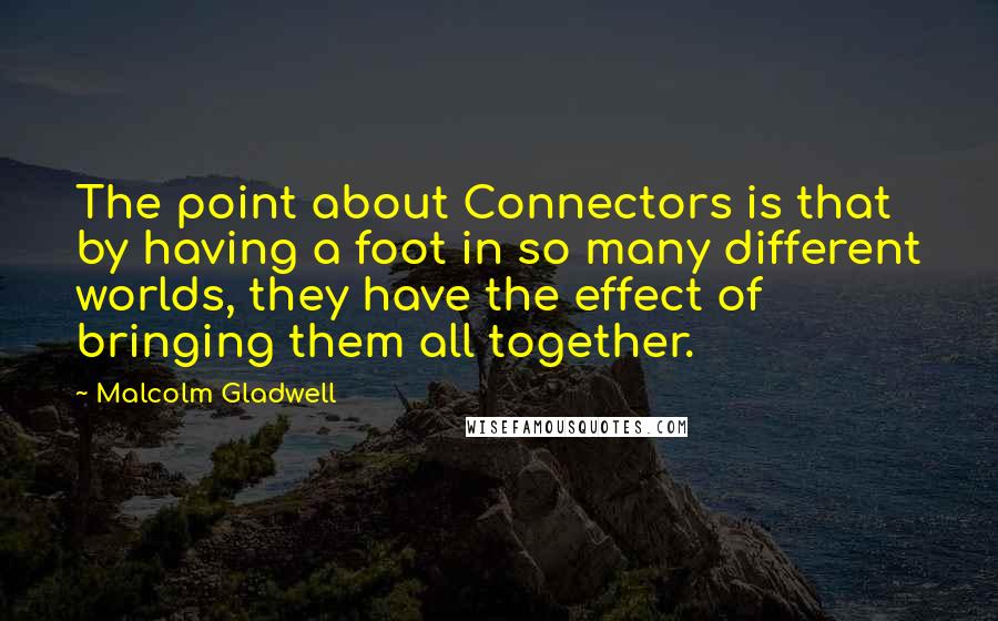 Malcolm Gladwell Quotes: The point about Connectors is that by having a foot in so many different worlds, they have the effect of bringing them all together.