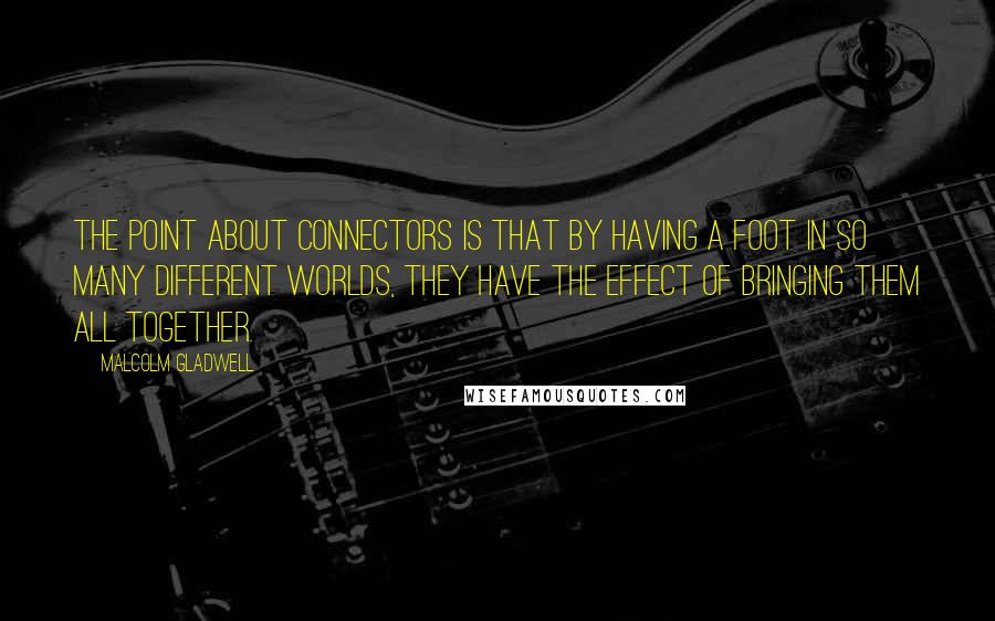 Malcolm Gladwell Quotes: The point about Connectors is that by having a foot in so many different worlds, they have the effect of bringing them all together.