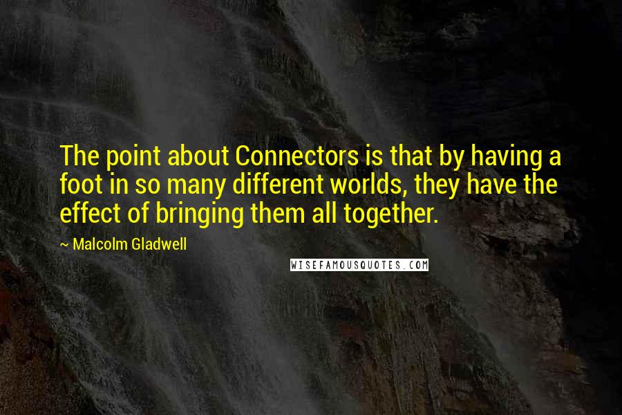 Malcolm Gladwell Quotes: The point about Connectors is that by having a foot in so many different worlds, they have the effect of bringing them all together.