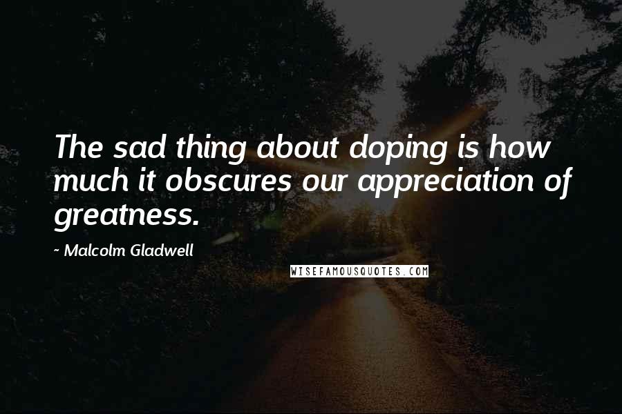 Malcolm Gladwell Quotes: The sad thing about doping is how much it obscures our appreciation of greatness.