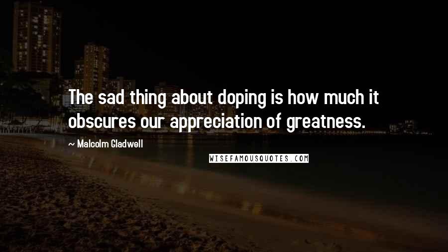 Malcolm Gladwell Quotes: The sad thing about doping is how much it obscures our appreciation of greatness.