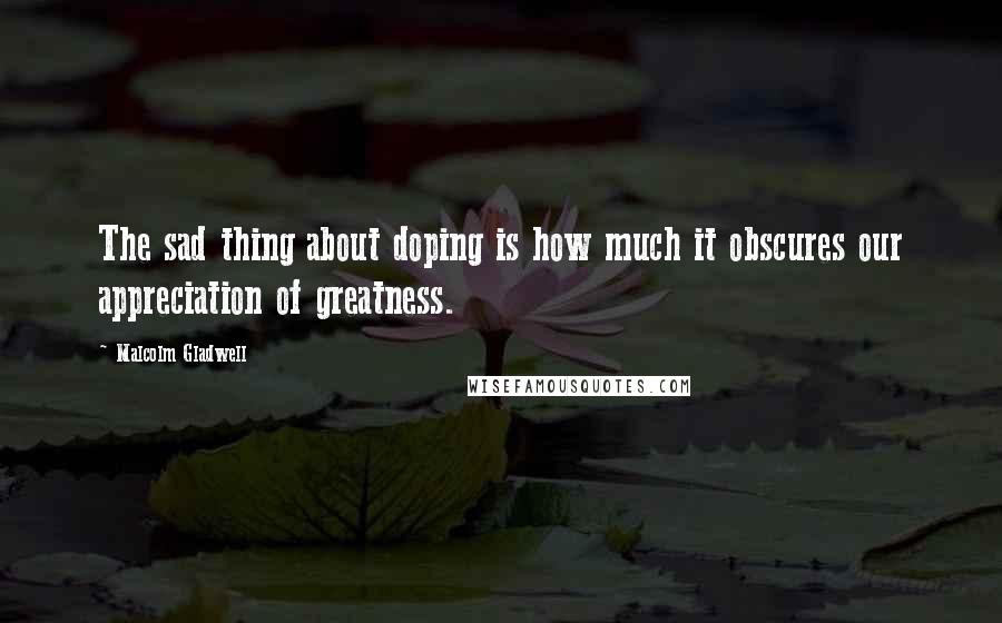 Malcolm Gladwell Quotes: The sad thing about doping is how much it obscures our appreciation of greatness.