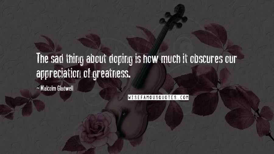 Malcolm Gladwell Quotes: The sad thing about doping is how much it obscures our appreciation of greatness.