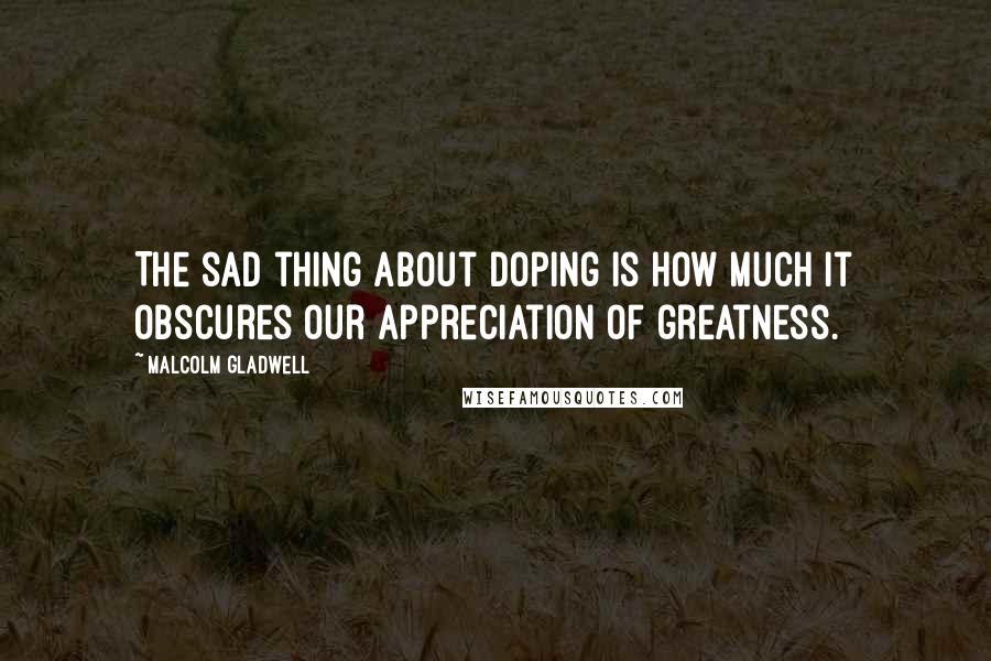 Malcolm Gladwell Quotes: The sad thing about doping is how much it obscures our appreciation of greatness.