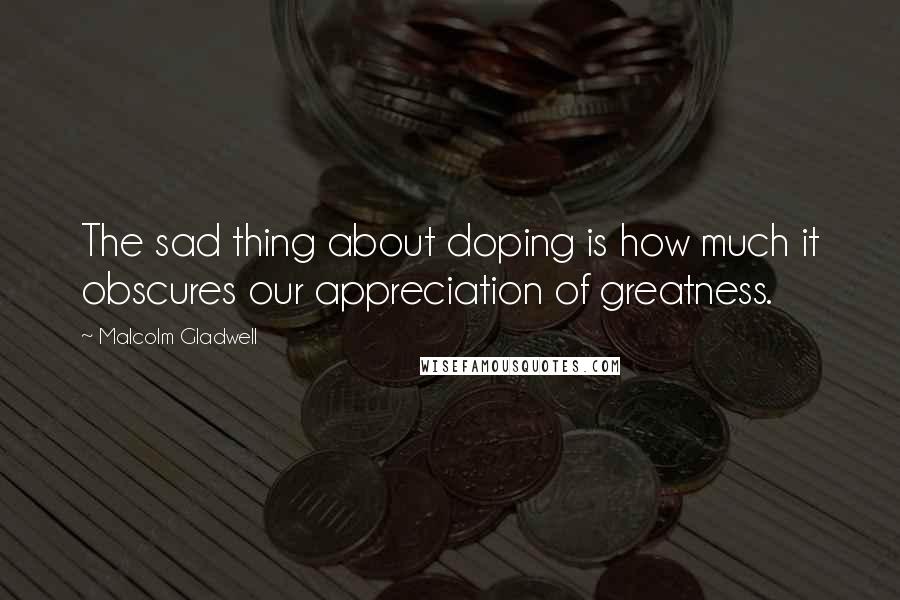 Malcolm Gladwell Quotes: The sad thing about doping is how much it obscures our appreciation of greatness.