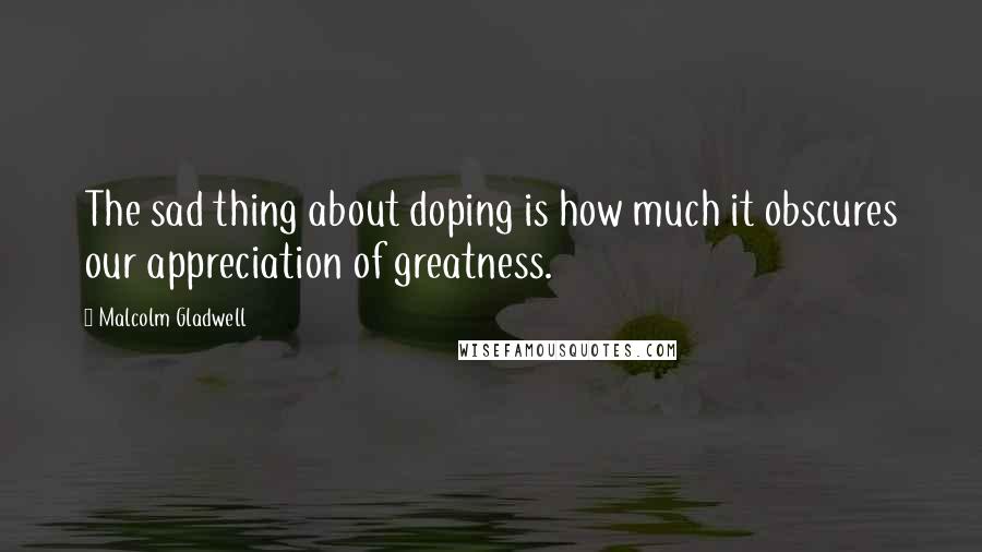 Malcolm Gladwell Quotes: The sad thing about doping is how much it obscures our appreciation of greatness.