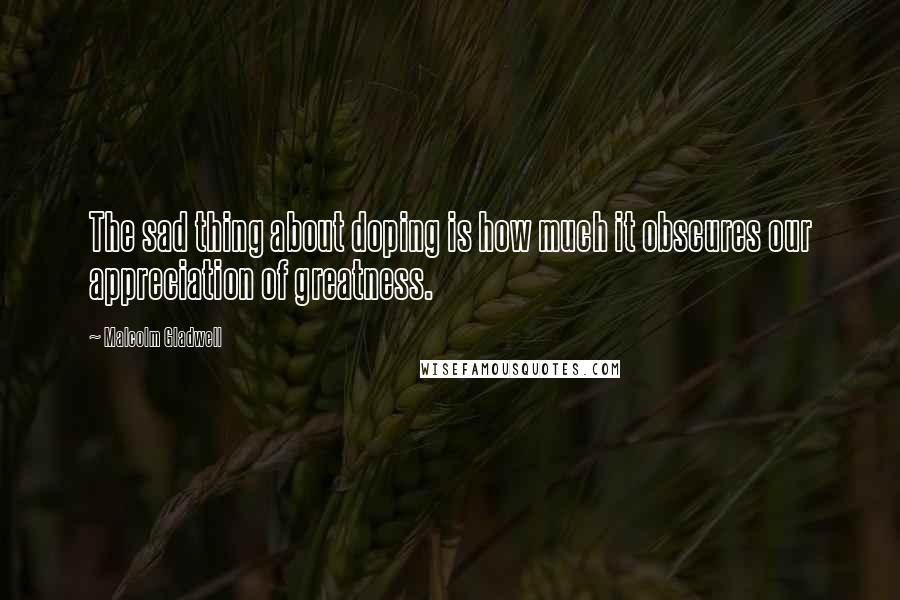 Malcolm Gladwell Quotes: The sad thing about doping is how much it obscures our appreciation of greatness.