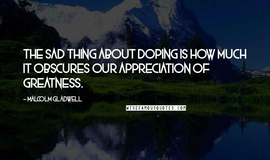 Malcolm Gladwell Quotes: The sad thing about doping is how much it obscures our appreciation of greatness.