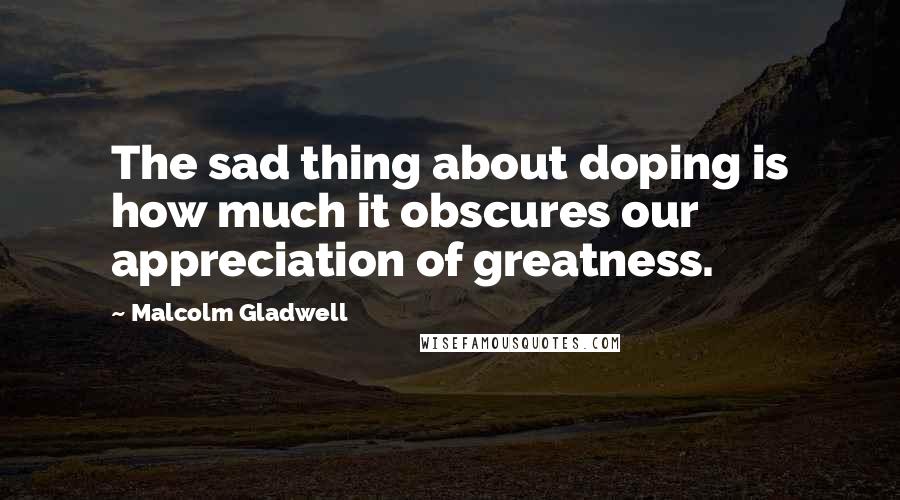 Malcolm Gladwell Quotes: The sad thing about doping is how much it obscures our appreciation of greatness.