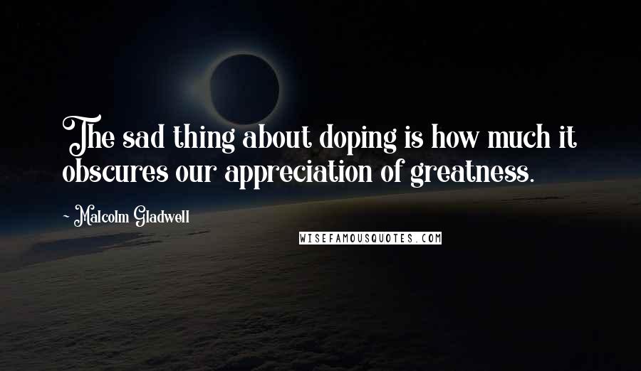 Malcolm Gladwell Quotes: The sad thing about doping is how much it obscures our appreciation of greatness.