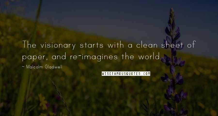 Malcolm Gladwell Quotes: The visionary starts with a clean sheet of paper, and re-imagines the world.