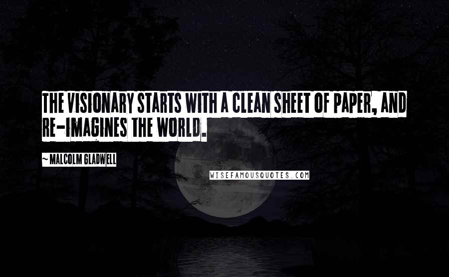 Malcolm Gladwell Quotes: The visionary starts with a clean sheet of paper, and re-imagines the world.