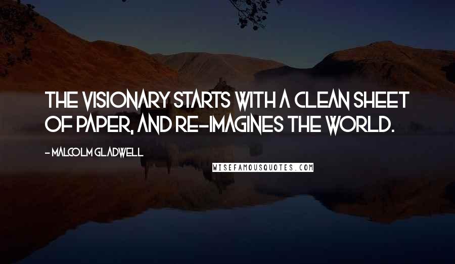 Malcolm Gladwell Quotes: The visionary starts with a clean sheet of paper, and re-imagines the world.