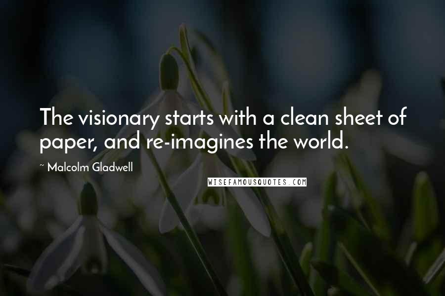 Malcolm Gladwell Quotes: The visionary starts with a clean sheet of paper, and re-imagines the world.