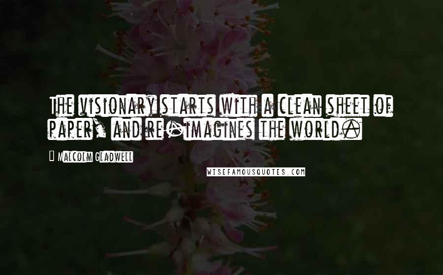 Malcolm Gladwell Quotes: The visionary starts with a clean sheet of paper, and re-imagines the world.