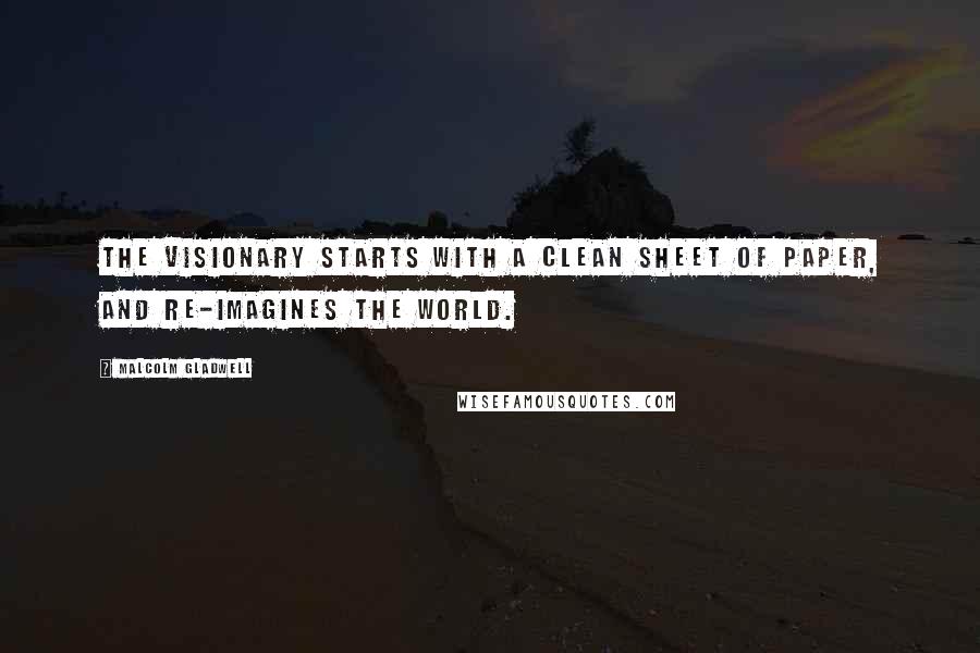 Malcolm Gladwell Quotes: The visionary starts with a clean sheet of paper, and re-imagines the world.