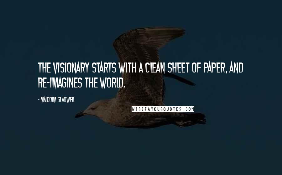 Malcolm Gladwell Quotes: The visionary starts with a clean sheet of paper, and re-imagines the world.