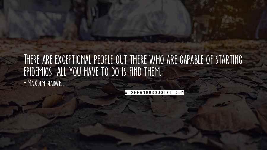Malcolm Gladwell Quotes: There are exceptional people out there who are capable of starting epidemics. All you have to do is find them.