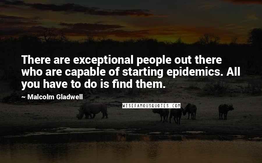 Malcolm Gladwell Quotes: There are exceptional people out there who are capable of starting epidemics. All you have to do is find them.