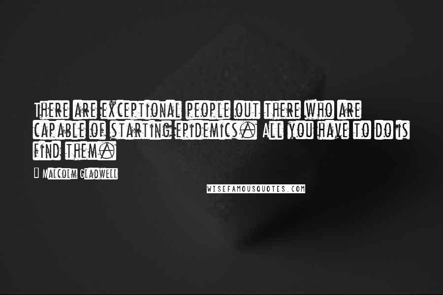 Malcolm Gladwell Quotes: There are exceptional people out there who are capable of starting epidemics. All you have to do is find them.