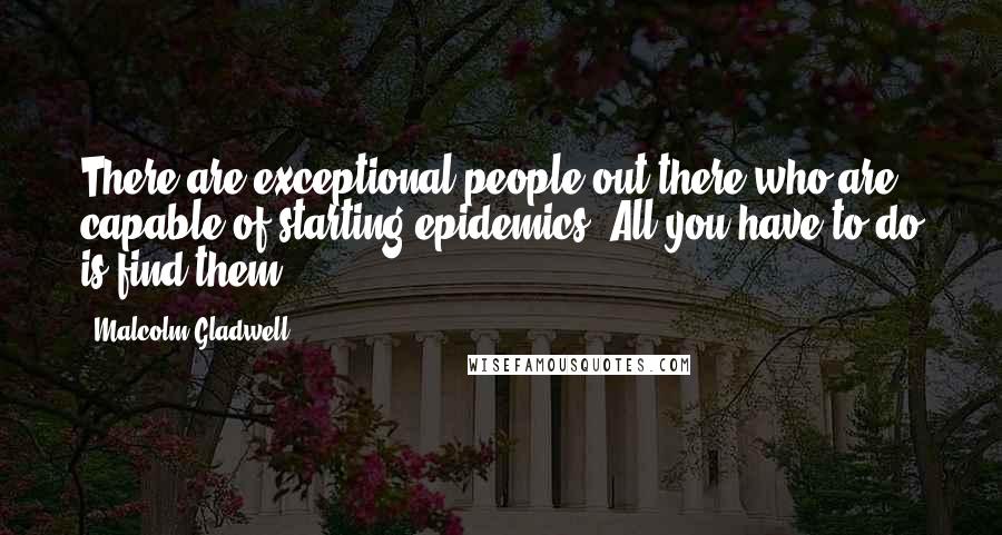 Malcolm Gladwell Quotes: There are exceptional people out there who are capable of starting epidemics. All you have to do is find them.