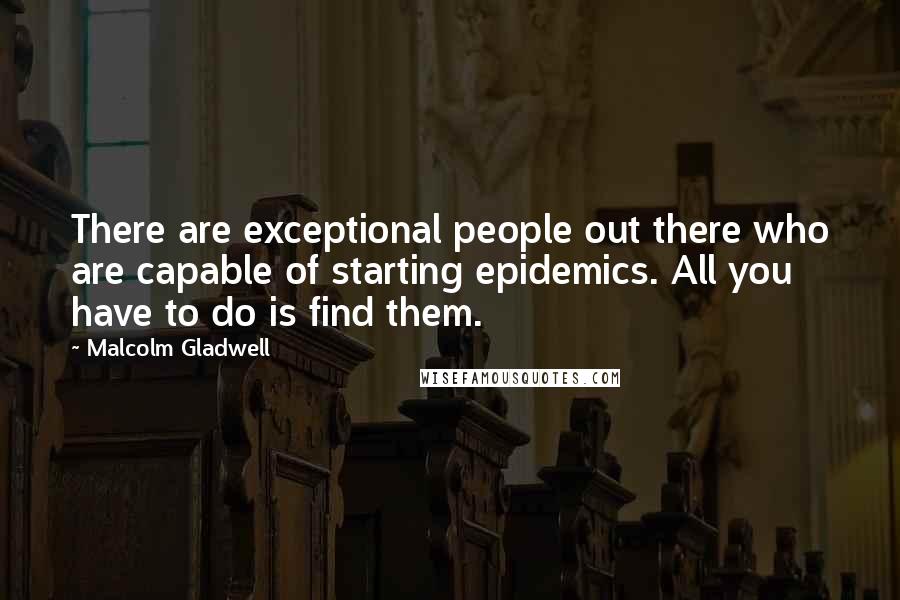 Malcolm Gladwell Quotes: There are exceptional people out there who are capable of starting epidemics. All you have to do is find them.