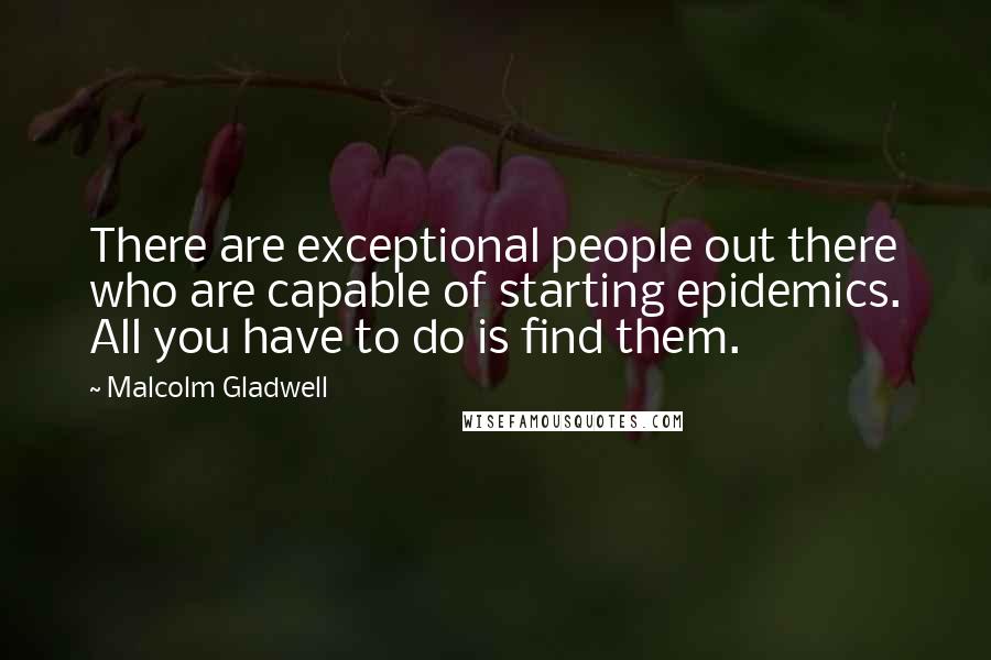 Malcolm Gladwell Quotes: There are exceptional people out there who are capable of starting epidemics. All you have to do is find them.