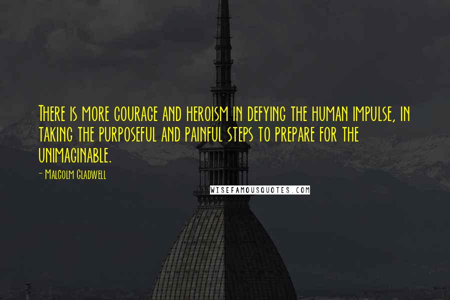 Malcolm Gladwell Quotes: There is more courage and heroism in defying the human impulse, in taking the purposeful and painful steps to prepare for the unimaginable.