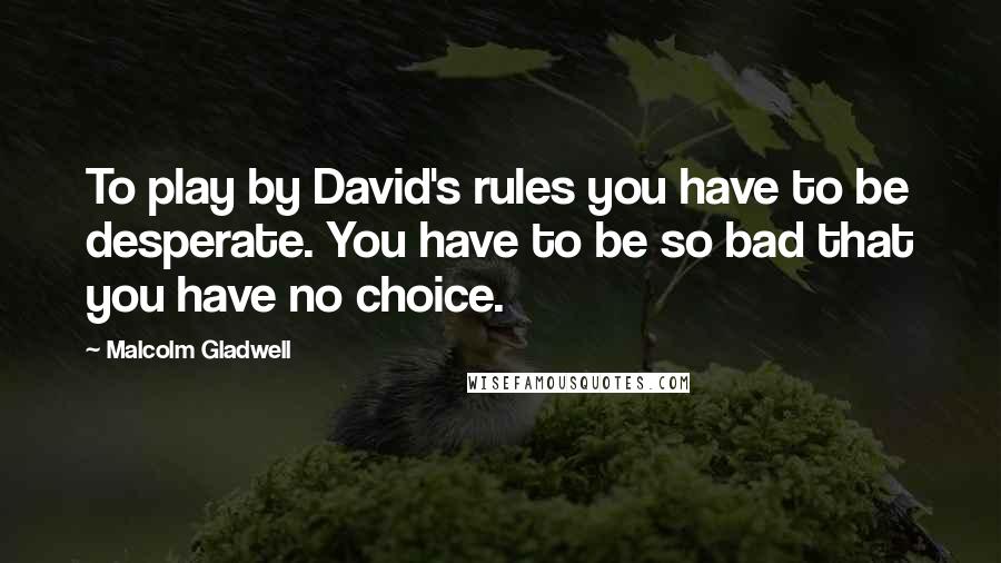 Malcolm Gladwell Quotes: To play by David's rules you have to be desperate. You have to be so bad that you have no choice.