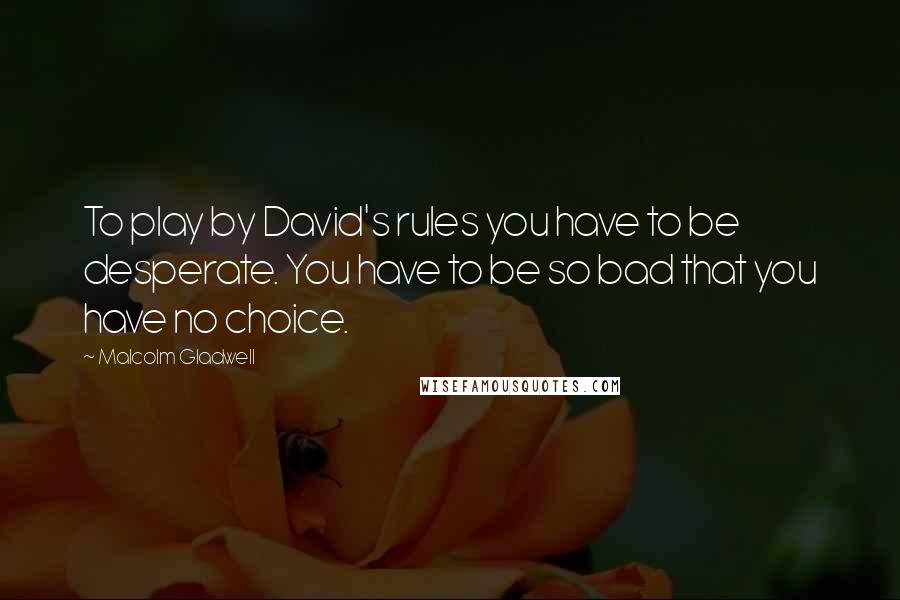 Malcolm Gladwell Quotes: To play by David's rules you have to be desperate. You have to be so bad that you have no choice.