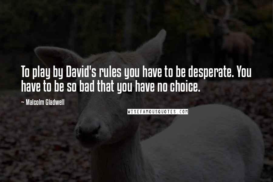 Malcolm Gladwell Quotes: To play by David's rules you have to be desperate. You have to be so bad that you have no choice.