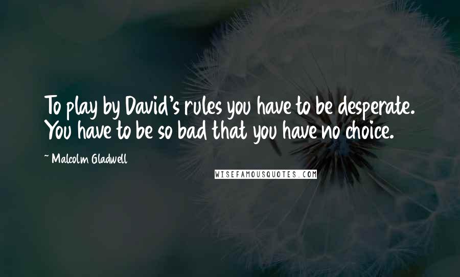 Malcolm Gladwell Quotes: To play by David's rules you have to be desperate. You have to be so bad that you have no choice.