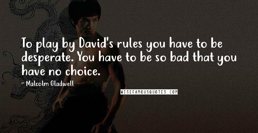 Malcolm Gladwell Quotes: To play by David's rules you have to be desperate. You have to be so bad that you have no choice.