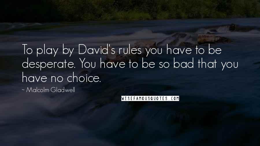 Malcolm Gladwell Quotes: To play by David's rules you have to be desperate. You have to be so bad that you have no choice.