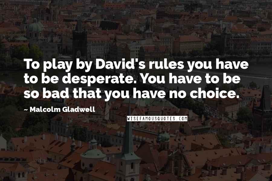 Malcolm Gladwell Quotes: To play by David's rules you have to be desperate. You have to be so bad that you have no choice.